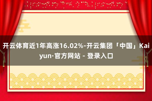 开云体育近1年高涨16.02%-开云集团「中国」Kaiyun·官方网站 - 登录入口