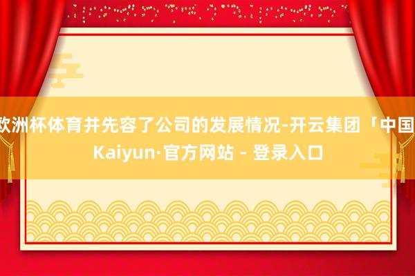 欧洲杯体育并先容了公司的发展情况-开云集团「中国」Kaiyun·官方网站 - 登录入口