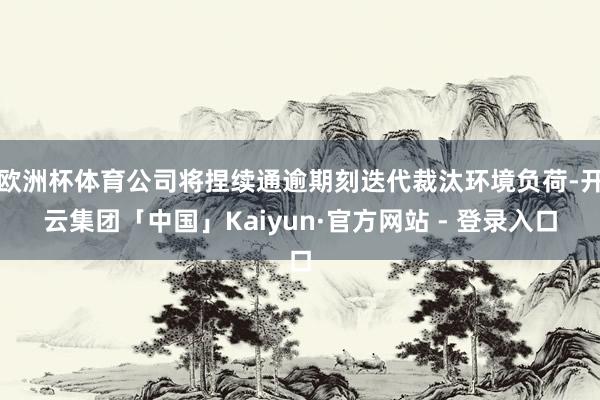 欧洲杯体育公司将捏续通逾期刻迭代裁汰环境负荷-开云集团「中国」Kaiyun·官方网站 - 登录入口