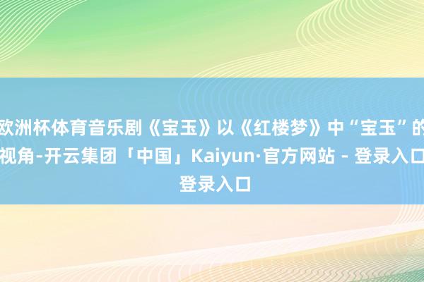 欧洲杯体育音乐剧《宝玉》以《红楼梦》中“宝玉”的视角-开云集团「中国」Kaiyun·官方网站 - 登录入口