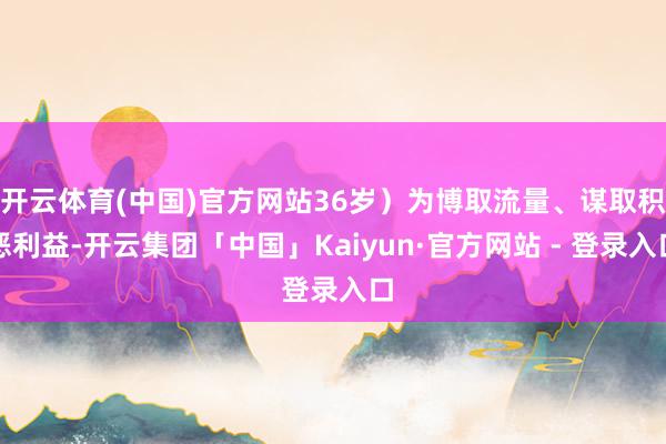 开云体育(中国)官方网站36岁）为博取流量、谋取积恶利益-开云集团「中国」Kaiyun·官方网站 - 登录入口