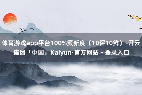 体育游戏app平台100%簇新度（10评10鲜）-开云集团「中国」Kaiyun·官方网站 - 登录入口