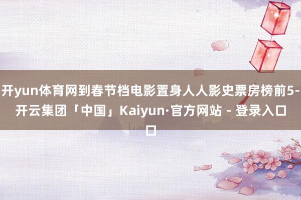 开yun体育网到春节档电影置身人人影史票房榜前5-开云集团「中国」Kaiyun·官方网站 - 登录入口