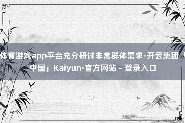 体育游戏app平台充分研讨非常群体需求-开云集团「中国」Kaiyun·官方网站 - 登录入口