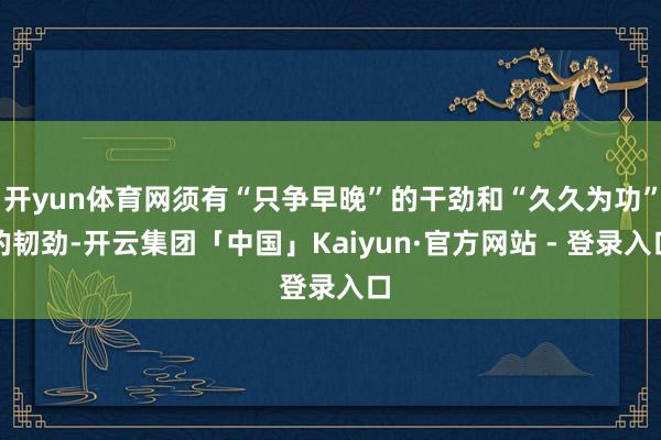 开yun体育网须有“只争早晚”的干劲和“久久为功”的韧劲-开云集团「中国」Kaiyun·官方网站 - 登录入口