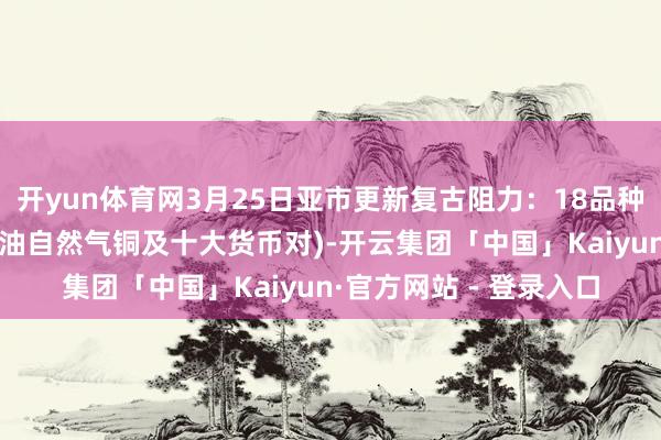 开yun体育网3月25日亚市更新复古阻力：18品种复古阻力(金银铂钯原油自然气铜及十大货币对)-开云集团「中国」Kaiyun·官方网站 - 登录入口