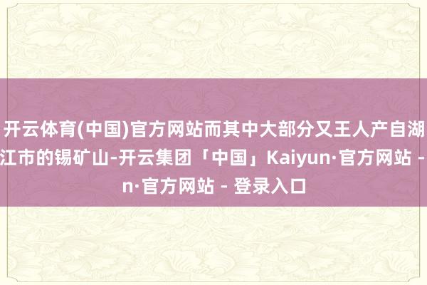 开云体育(中国)官方网站而其中大部分又王人产自湖南省冷水江市的锡矿山-开云集团「中国」Kaiyun·官方网站 - 登录入口