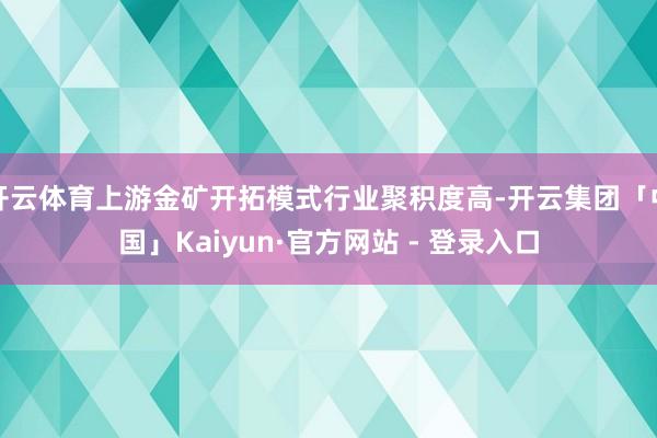 开云体育上游金矿开拓模式行业聚积度高-开云集团「中国」Kaiyun·官方网站 - 登录入口