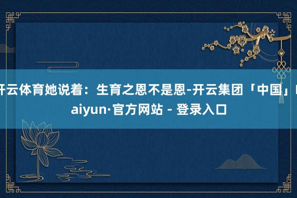 开云体育她说着:生育之恩不是恩-开云集团「中国」Kaiyun·官方网站 - 登录入口