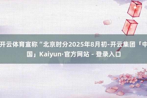 开云体育宣称“北京时分2025年8月初-开云集团「中国」Kaiyun·官方网站 - 登录入口