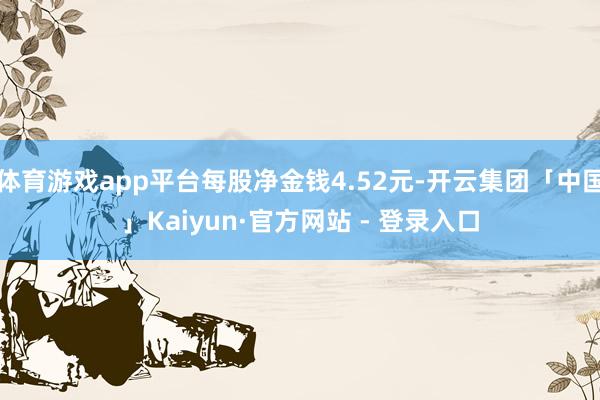 体育游戏app平台每股净金钱4.52元-开云集团「中国」Kaiyun·官方网站 - 登录入口