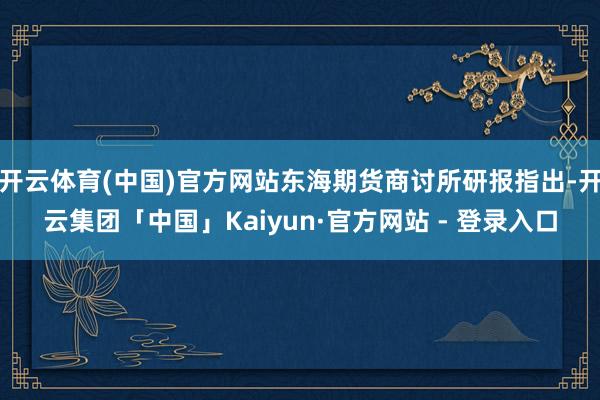 开云体育(中国)官方网站东海期货商讨所研报指出-开云集团「中国」Kaiyun·官方网站 - 登录入口