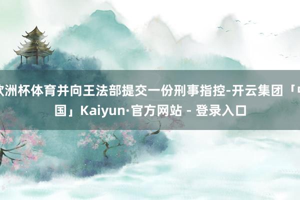 欧洲杯体育并向王法部提交一份刑事指控-开云集团「中国」Kaiyun·官方网站 - 登录入口