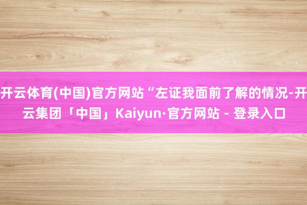 开云体育(中国)官方网站“左证我面前了解的情况-开云集团「中国」Kaiyun·官方网站 - 登录入口