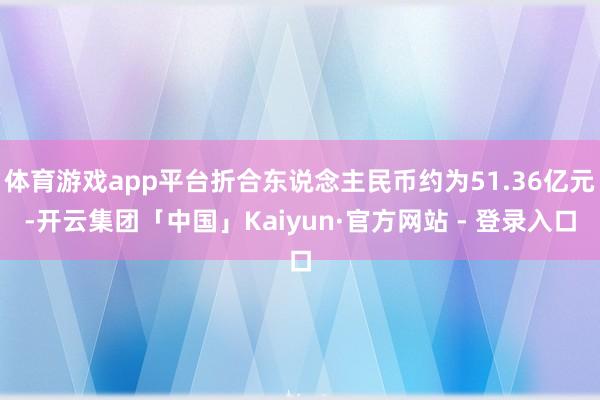 体育游戏app平台折合东说念主民币约为51.36亿元-开云集团「中国」Kaiyun·官方网站 - 登录入口