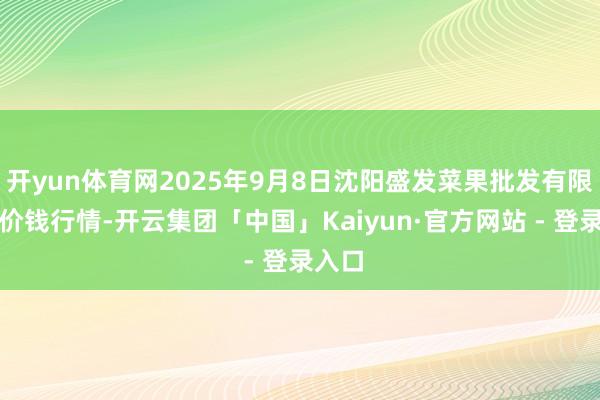 开yun体育网2025年9月8日沈阳盛发菜果批发有限公司价钱行情-开云集团「中国」Kaiyun·官方网站 - 登录入口