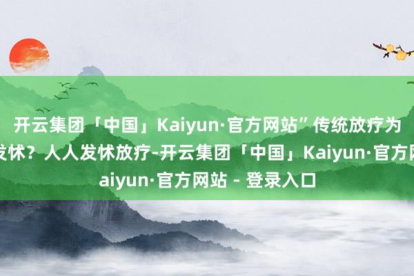 开云集团「中国」Kaiyun·官方网站”传统放疗为什么让东谈主发怵?人人发怵放疗-开云集团「中国」Kaiyun·官方网站 - 登录入口