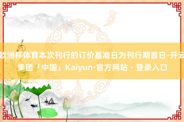 欧洲杯体育本次刊行的订价基准日为刊行期首日-开云集团「中国」Kaiyun·官方网站 - 登录入口