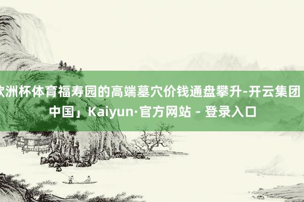欧洲杯体育福寿园的高端墓穴价钱通盘攀升-开云集团「中国」Kaiyun·官方网站 - 登录入口