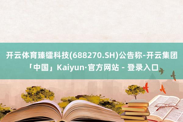 开云体育臻镭科技(688270.SH)公告称-开云集团「中国」Kaiyun·官方网站 - 登录入口
