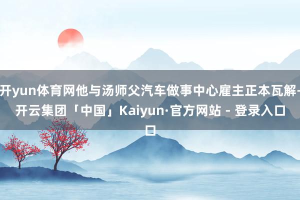 开yun体育网他与汤师父汽车做事中心雇主正本瓦解-开云集团「中国」Kaiyun·官方网站 - 登录入口