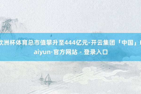 欧洲杯体育总市值攀升至444亿元-开云集团「中国」Kaiyun·官方网站 - 登录入口