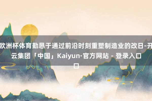 欧洲杯体育勤恳于通过前沿时刻重塑制造业的改日-开云集团「中国」Kaiyun·官方网站 - 登录入口