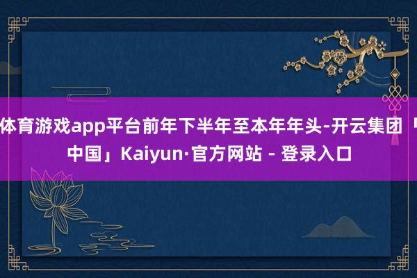 体育游戏app平台前年下半年至本年年头-开云集团「中国」Kaiyun·官方网站 - 登录入口