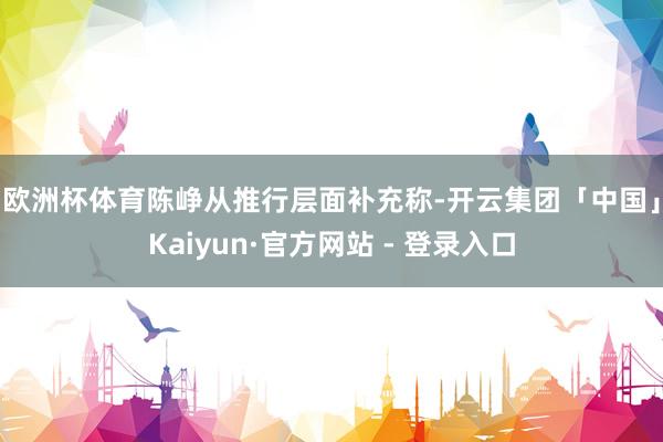 欧洲杯体育 陈峥从推行层面补充称-开云集团「中国」Kaiyun·官方网站 - 登录入口