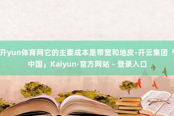 开yun体育网它的主要成本是带宽和地皮-开云集团「中国」Kaiyun·官方网站 - 登录入口