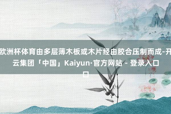 欧洲杯体育由多层薄木板或木片经由胶合压制而成-开云集团「中国」Kaiyun·官方网站 - 登录入口