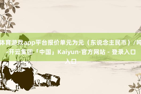 体育游戏app平台报价单元为元(东说念主民币)/吨-开云集团「中国」Kaiyun·官方网站 - 登录入口
