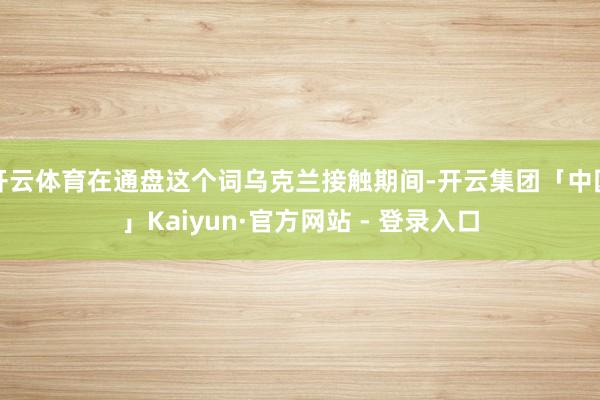 开云体育在通盘这个词乌克兰接触期间-开云集团「中国」Kaiyun·官方网站 - 登录入口