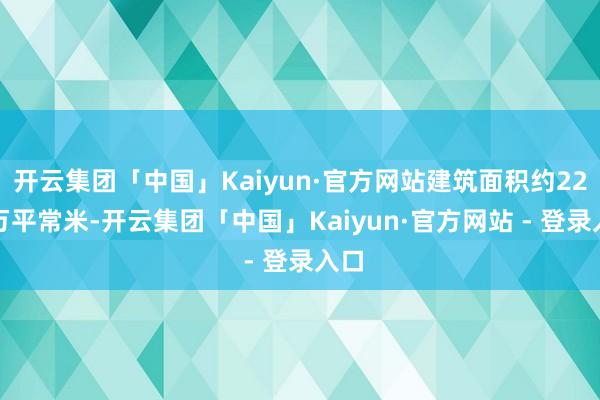 开云集团「中国」Kaiyun·官方网站建筑面积约22.8万平常米-开云集团「中国」Kaiyun·官方网站 - 登录入口