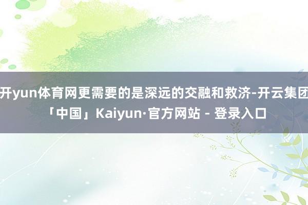 开yun体育网更需要的是深远的交融和救济-开云集团「中国」Kaiyun·官方网站 - 登录入口