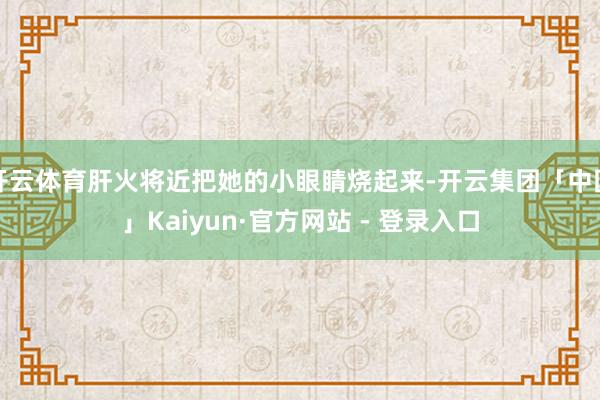 开云体育肝火将近把她的小眼睛烧起来-开云集团「中国」Kaiyun·官方网站 - 登录入口