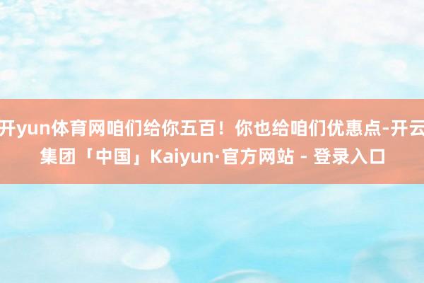 开yun体育网咱们给你五百!你也给咱们优惠点-开云集团「中国」Kaiyun·官方网站 - 登录入口