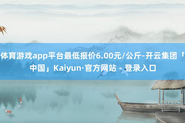 体育游戏app平台最低报价6.00元/公斤-开云集团「中国」Kaiyun·官方网站 - 登录入口