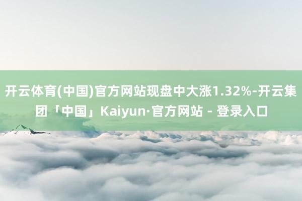 开云体育(中国)官方网站现盘中大涨1.32%-开云集团「中国」Kaiyun·官方网站 - 登录入口