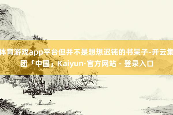体育游戏app平台但并不是想想迟钝的书呆子-开云集团「中国」Kaiyun·官方网站 - 登录入口