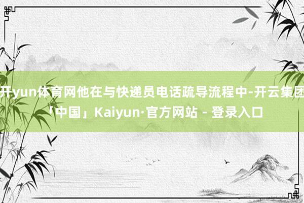 开yun体育网他在与快递员电话疏导流程中-开云集团「中国」Kaiyun·官方网站 - 登录入口