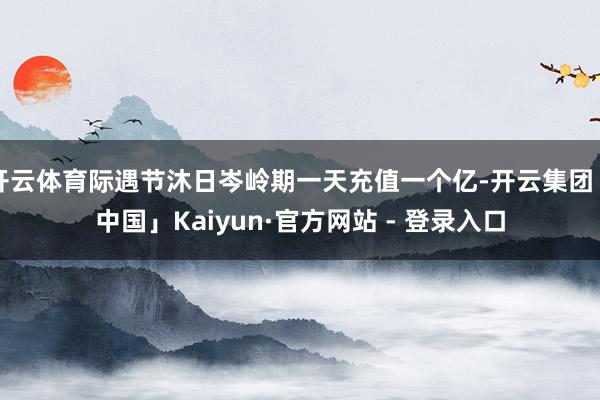开云体育际遇节沐日岑岭期一天充值一个亿-开云集团「中国」Kaiyun·官方网站 - 登录入口