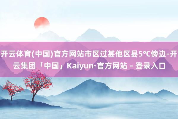 开云体育(中国)官方网站市区过甚他区县5℃傍边-开云集团「中国」Kaiyun·官方网站 - 登录入口
