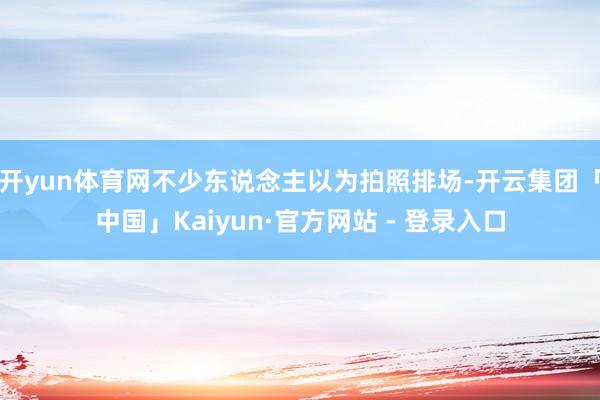 开yun体育网不少东说念主以为拍照排场-开云集团「中国」Kaiyun·官方网站 - 登录入口