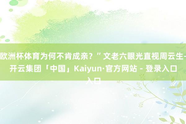 欧洲杯体育为何不肯成亲？”文老六眼光直视周云生-开云集团「中国」Kaiyun·官方网站 - 登录入口