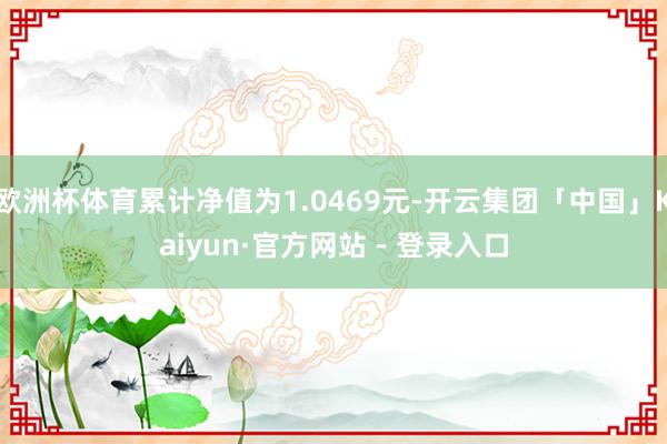 欧洲杯体育累计净值为1.0469元-开云集团「中国」Kaiyun·官方网站 - 登录入口