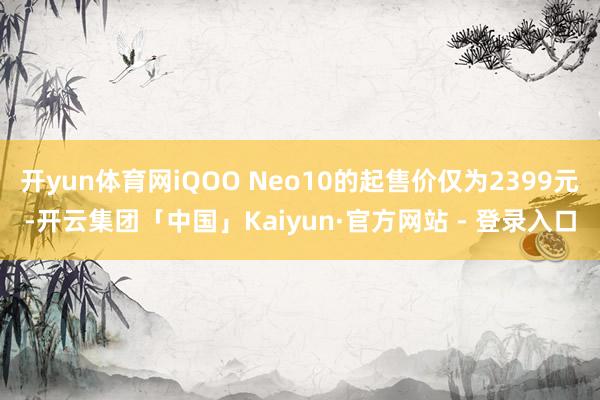 开yun体育网iQOO Neo10的起售价仅为2399元-开云集团「中国」Kaiyun·官方网站 - 登录入口