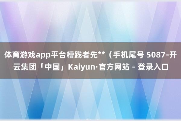 体育游戏app平台糟践者先**(手机尾号 5087-开云集团「中国」Kaiyun·官方网站 - 登录入口