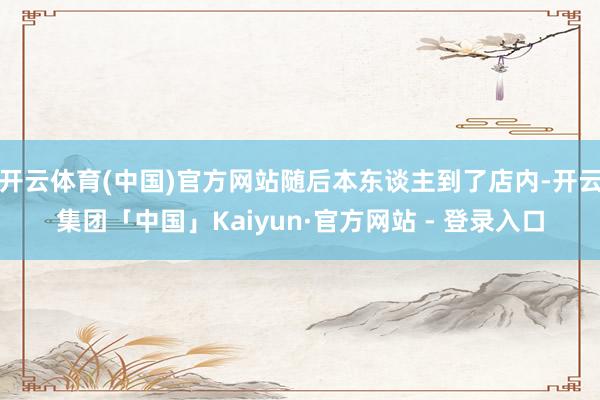 开云体育(中国)官方网站随后本东谈主到了店内-开云集团「中国」Kaiyun·官方网站 - 登录入口