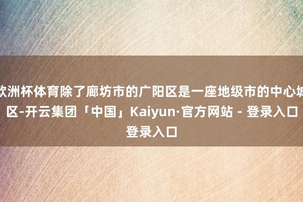 欧洲杯体育除了廊坊市的广阳区是一座地级市的中心城区-开云集团「中国」Kaiyun·官方网站 - 登录入口